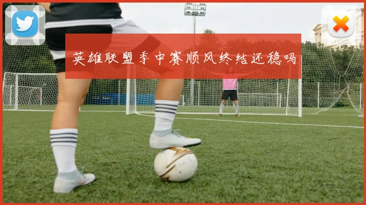 英雄联盟季中赛顺风终结还稳吗