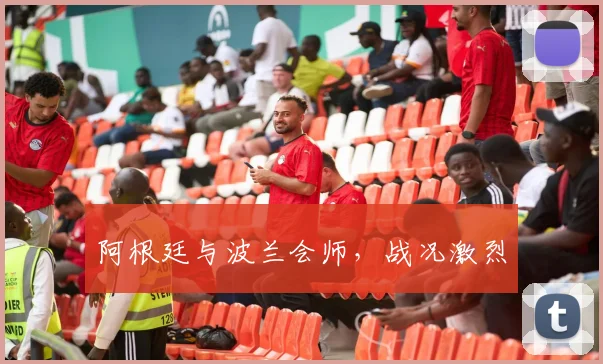 阿根廷与波兰会师，战况激烈