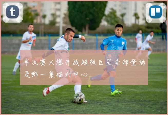 半决赛火爆开战超级巨星全部登场是哪一集福利中心
