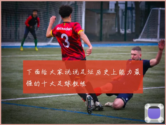 下面给大家说说足坛历史上能力最强的十大足球教练