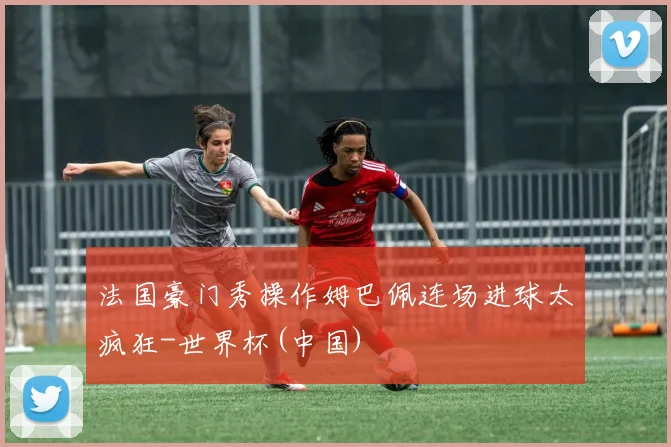 法国豪门秀操作姆巴佩连场进球太疯狂-世界杯(中国)