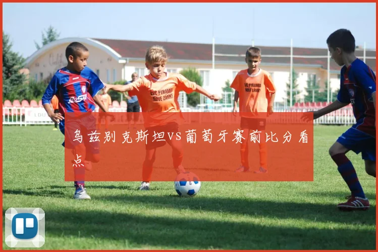乌兹别克斯坦vs葡萄牙赛前比分看点