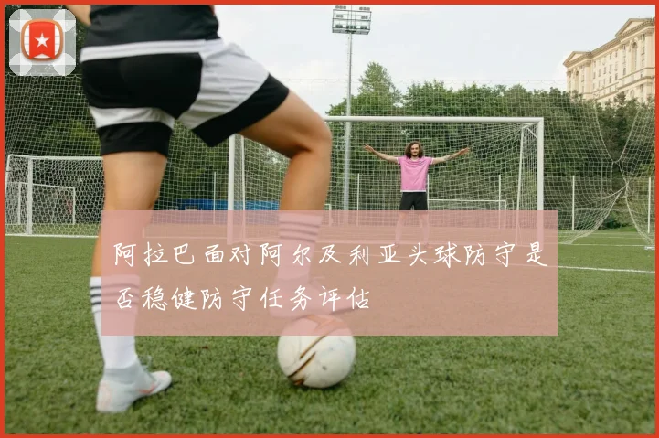 阿拉巴面对阿尔及利亚头球防守是否稳健防守任务评估