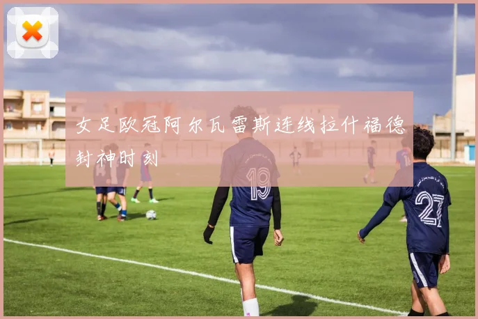 女足欧冠阿尔瓦雷斯连线拉什福德封神时刻