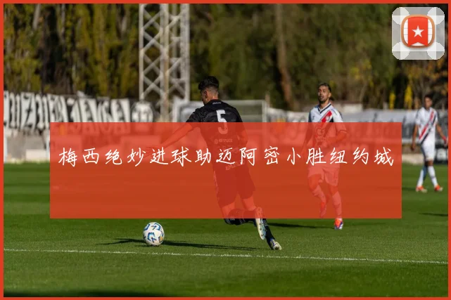 梅西绝妙进球助迈阿密小胜纽约城