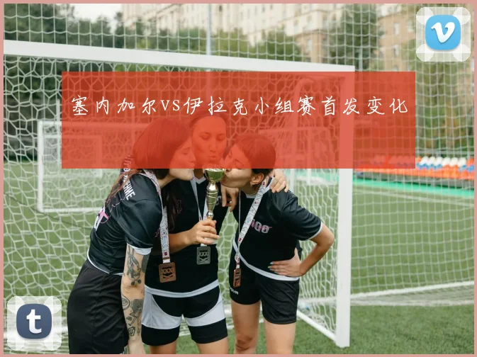塞内加尔vs伊拉克小组赛首发变化