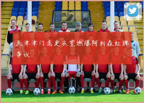 天津津门虎更衣室燃爆阿利森红牌争议