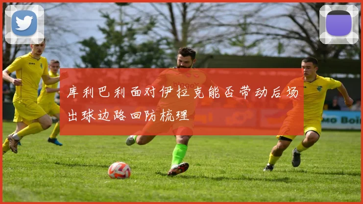 库利巴利面对伊拉克能否带动后场出球边路回防梳理