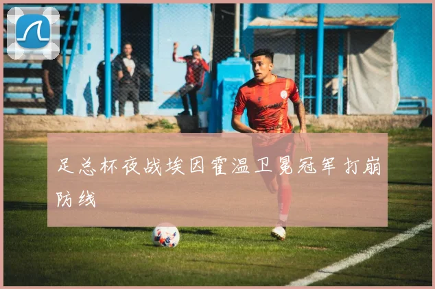 足总杯夜战埃因霍温卫冕冠军打崩防线