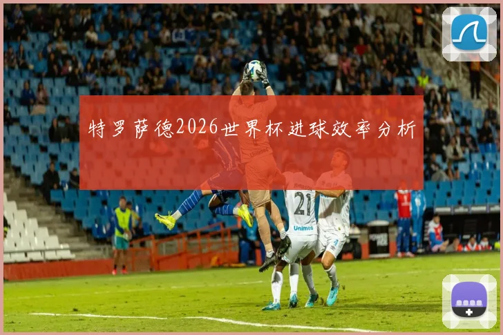 特罗萨德2026世界杯进球效率分析