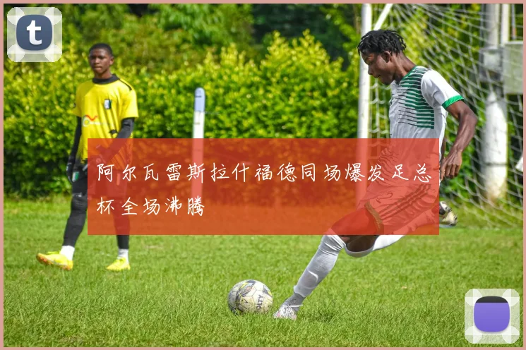 阿尔瓦雷斯拉什福德同场爆发足总杯全场沸腾