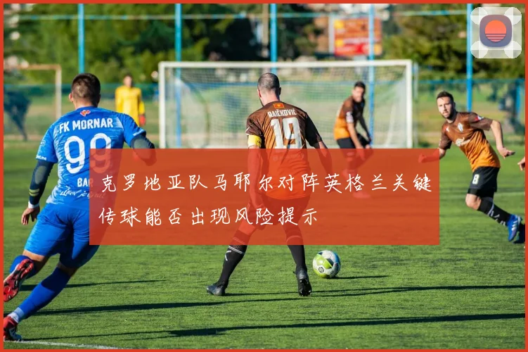 克罗地亚队马耶尔对阵英格兰关键传球能否出现风险提示