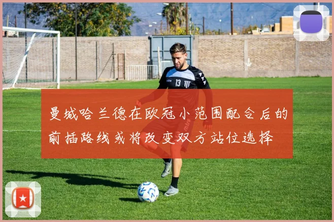 曼城哈兰德在欧冠小范围配合后的前插路线或将改变双方站位选择
