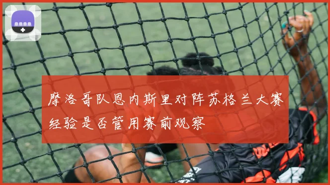 摩洛哥队恩内斯里对阵苏格兰大赛经验是否管用赛前观察