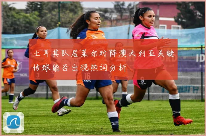 土耳其队居莱尔对阵澳大利亚关键传球能否出现热词分析