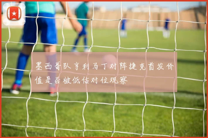 墨西哥队亨利马丁对阵捷克首发价值是否被低估对位观察