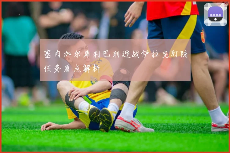 塞内加尔库利巴利迎战伊拉克盯防任务看点解析