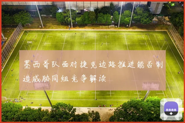 墨西哥队面对捷克边路推进能否制造威胁同组竞争解读