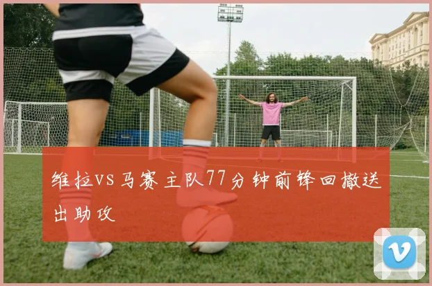 维拉vs马赛主队77分钟前锋回撤送出助攻