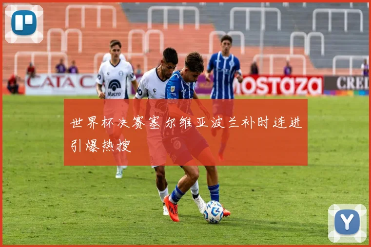 世界杯决赛塞尔维亚波兰补时连进引爆热搜