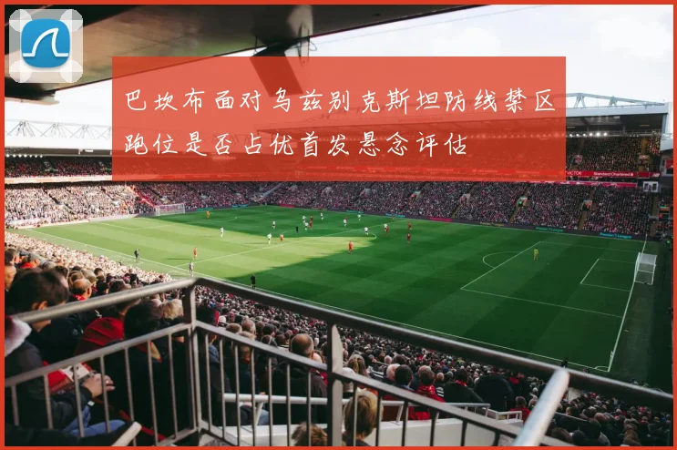 巴坎布面对乌兹别克斯坦防线禁区跑位是否占优首发悬念评估