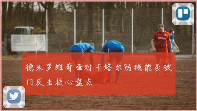 德米罗维奇面对卡塔尔防线能否破门反击核心盘点