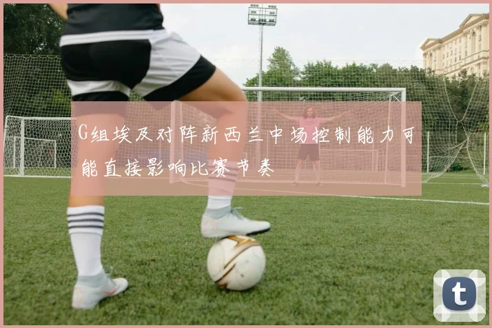 G组埃及对阵新西兰中场控制能力可能直接影响比赛节奏