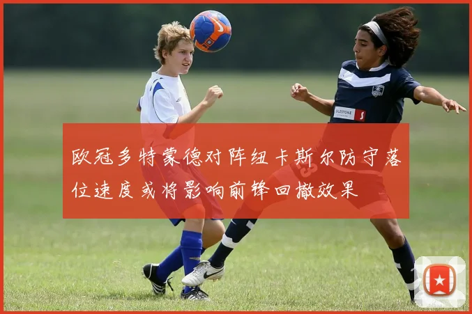 欧冠多特蒙德对阵纽卡斯尔防守落位速度或将影响前锋回撤效果