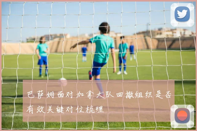 巴萨姆面对加拿大队回撤组织是否有效关键对位梳理