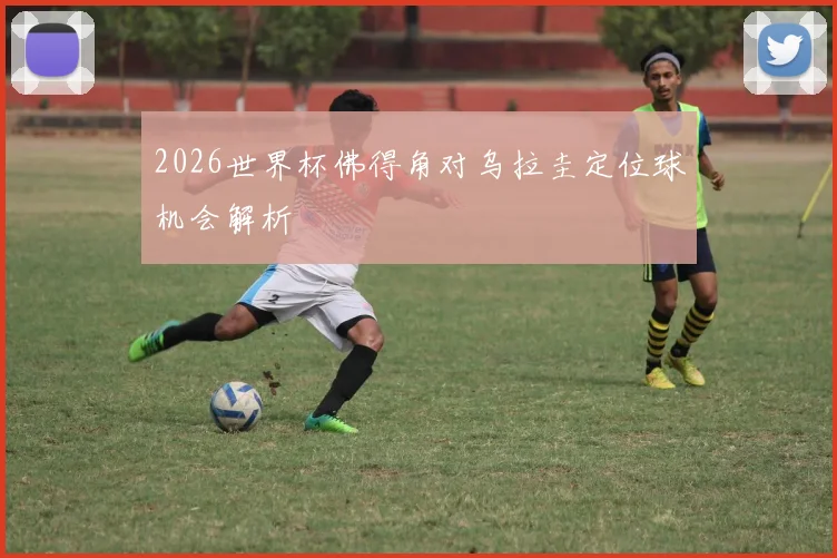 2026世界杯佛得角对乌拉圭定位球机会解析