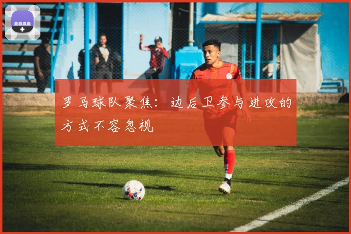 罗马球队聚焦：边后卫参与进攻的方式不容忽视