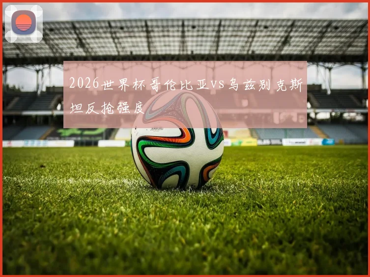2026世界杯哥伦比亚vs乌兹别克斯坦反抢强度