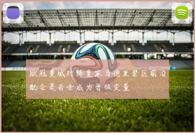 欧冠曼城对阵皇家马德里禁区前沿配合是否会成为晋级变量