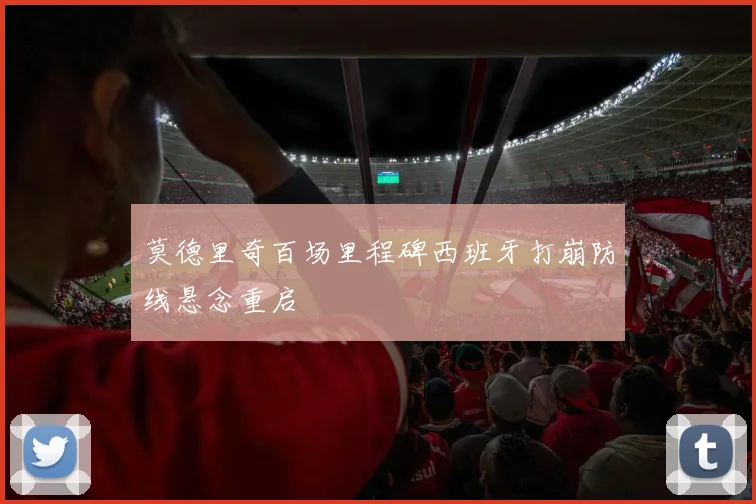 莫德里奇百场里程碑西班牙打崩防线悬念重启