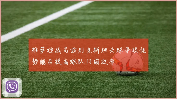 维萨迎战乌兹别克斯坦头球争顶优势能否提高球队门前效率