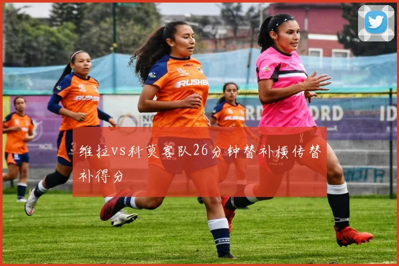 维拉vs科莫客队26分钟替补横传替补得分