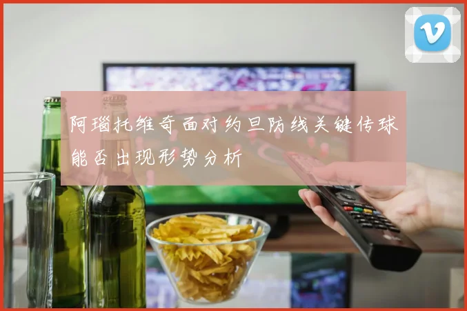阿瑙托维奇面对约旦防线关键传球能否出现形势分析