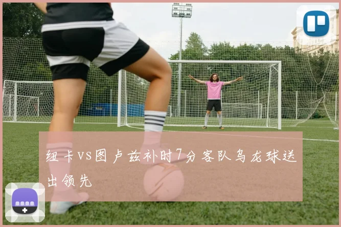 纽卡vs图卢兹补时7分客队乌龙球送出领先