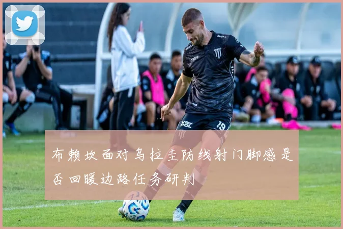 布赖坎面对乌拉圭防线射门脚感是否回暖边路任务研判