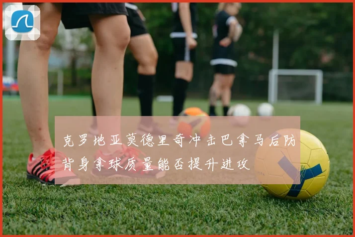 克罗地亚莫德里奇冲击巴拿马后防背身拿球质量能否提升进攻