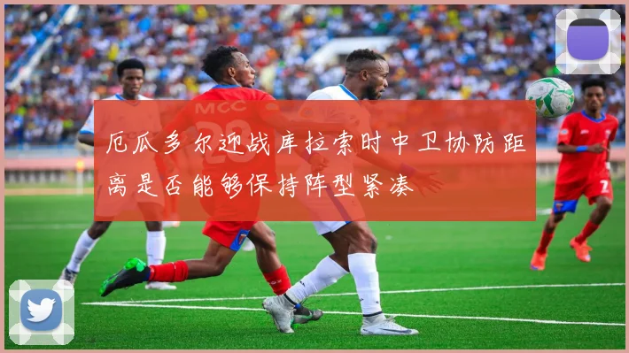 厄瓜多尔迎战库拉索时中卫协防距离是否能够保持阵型紧凑