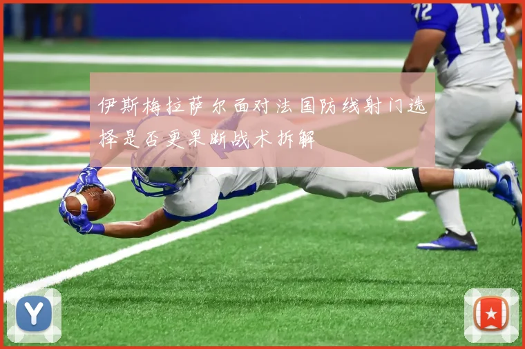 伊斯梅拉萨尔面对法国防线射门选择是否更果断战术拆解