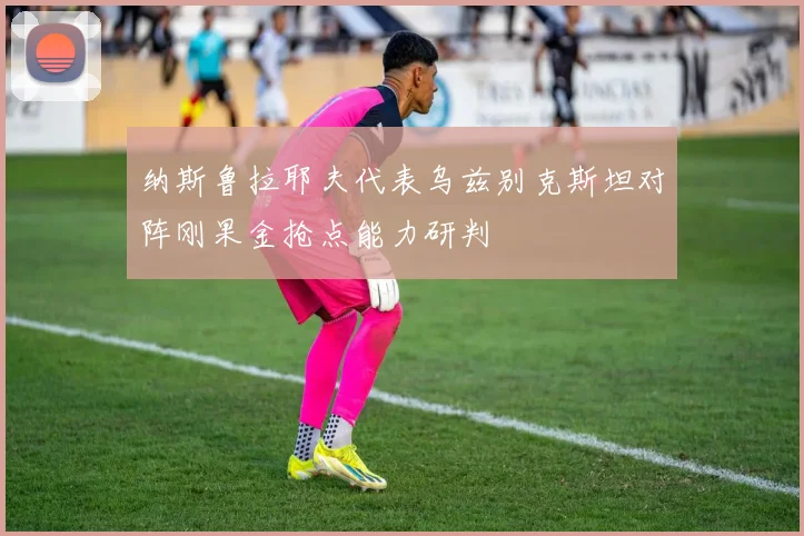 纳斯鲁拉耶夫代表乌兹别克斯坦对阵刚果金抢点能力研判