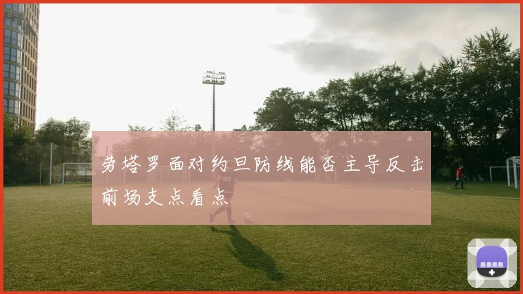 劳塔罗面对约旦防线能否主导反击前场支点看点