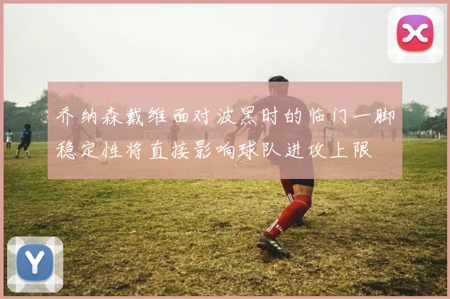 乔纳森戴维面对波黑时的临门一脚稳定性将直接影响球队进攻上限