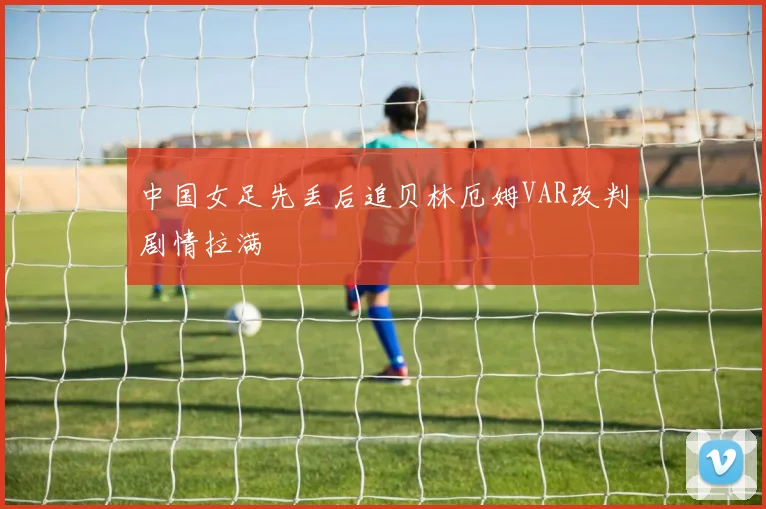 中国女足先丢后追贝林厄姆VAR改判剧情拉满