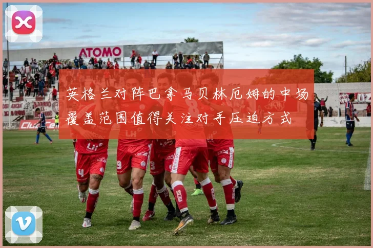 英格兰对阵巴拿马贝林厄姆的中场覆盖范围值得关注对手压迫方式