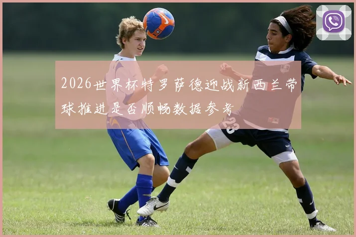 2026世界杯特罗萨德迎战新西兰带球推进是否顺畅数据参考